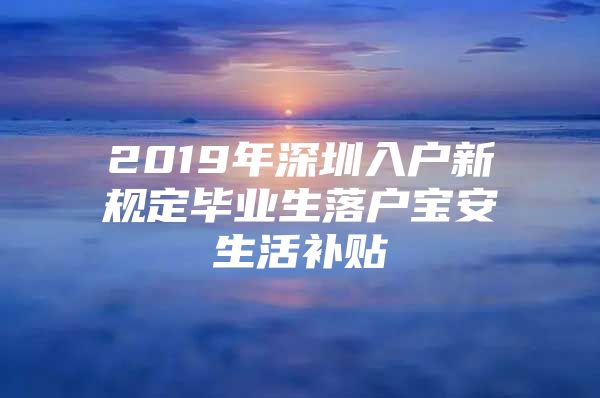 2019年深圳入户新规定毕业生落户宝安生活补贴