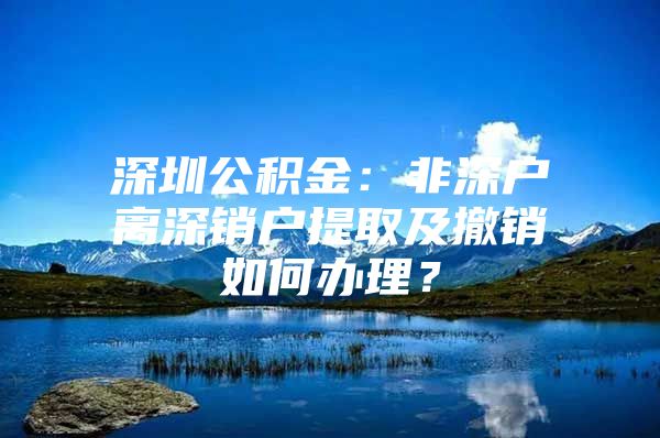 深圳公积金：非深户离深销户提取及撤销如何办理？