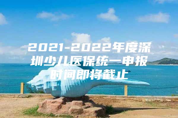 2021-2022年度深圳少儿医保统一申报时间即将截止