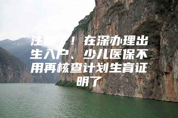 注意了！在深办理出生入户、少儿医保不用再核查计划生育证明了