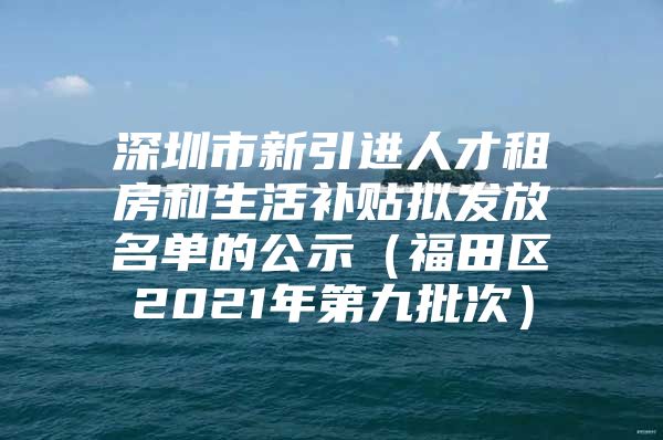 深圳市新引进人才租房和生活补贴拟发放名单的公示（福田区2021年第九批次）