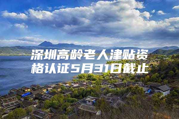 深圳高龄老人津贴资格认证5月31日截止