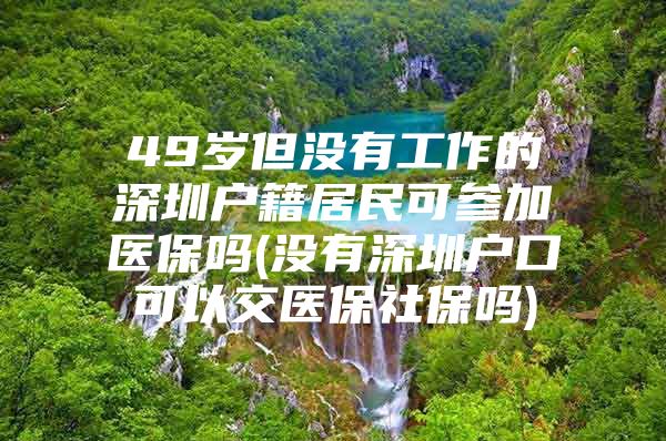 49岁但没有工作的深圳户籍居民可参加医保吗(没有深圳户口可以交医保社保吗)