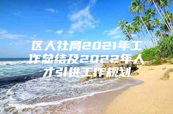 区人社局2021年工作总结及2022年人才引进工作规划