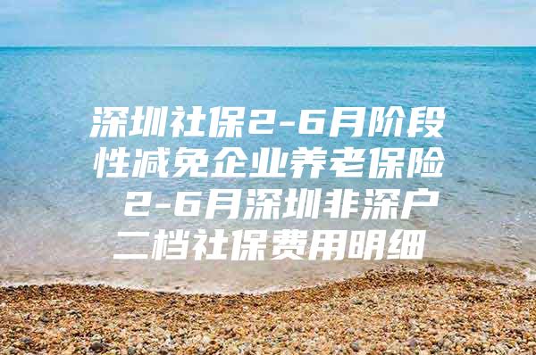 深圳社保2-6月阶段性减免企业养老保险 2-6月深圳非深户二档社保费用明细