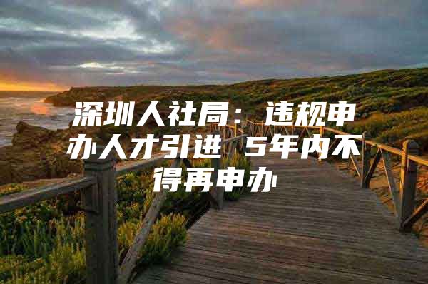 深圳人社局：违规申办人才引进 5年内不得再申办