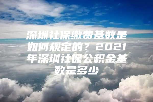 深圳社保缴费基数是如何规定的？2021年深圳社保公积金基数是多少