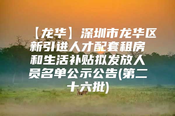 【龙华】深圳市龙华区新引进人才配套租房和生活补贴拟发放人员名单公示公告(第二十六批)