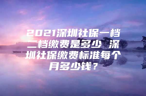 2021深圳社保一档二档缴费是多少 深圳社保缴费标准每个月多少钱？