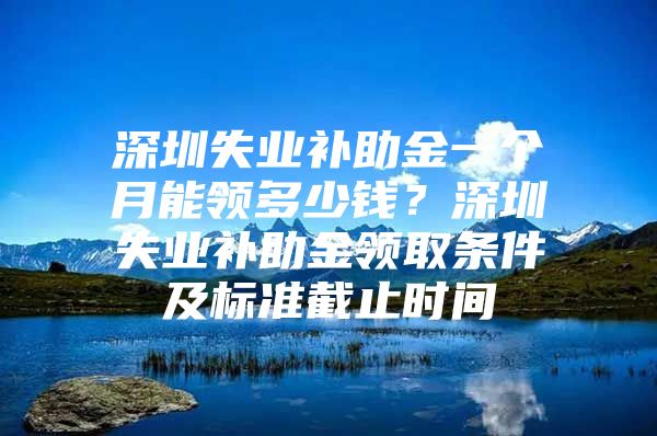 深圳失业补助金一个月能领多少钱？深圳失业补助金领取条件及标准截止时间