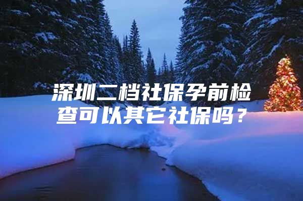 深圳二档社保孕前检查可以其它社保吗？