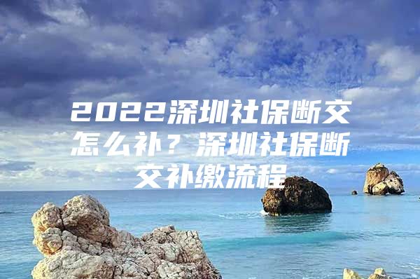 2022深圳社保断交怎么补？深圳社保断交补缴流程