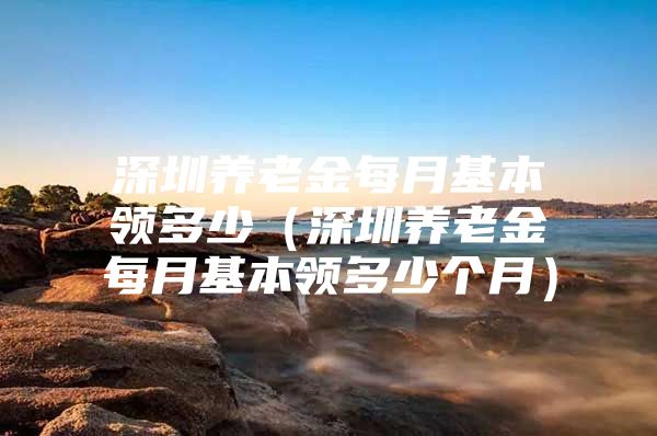 深圳养老金每月基本领多少（深圳养老金每月基本领多少个月）