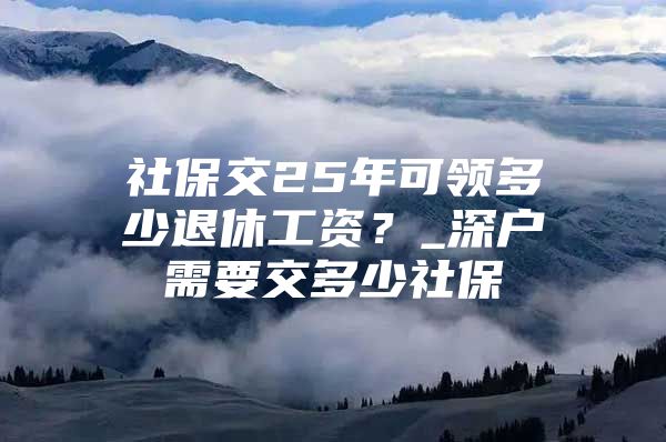 社保交25年可领多少退休工资？_深户需要交多少社保