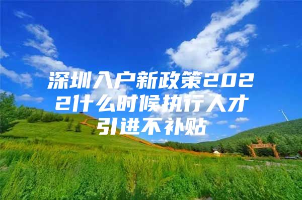 深圳入户新政策2022什么时候执行人才引进不补贴