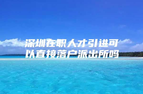 深圳在职人才引进可以直接落户派出所吗