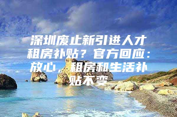 深圳废止新引进人才租房补贴？官方回应：放心，租房和生活补贴不变