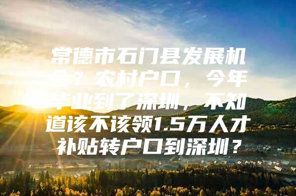 常德市石门县发展机会？农村户口，今年毕业到了深圳，不知道该不该领1.5万人才补贴转户口到深圳？