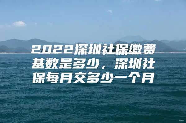 2022深圳社保缴费基数是多少，深圳社保每月交多少一个月