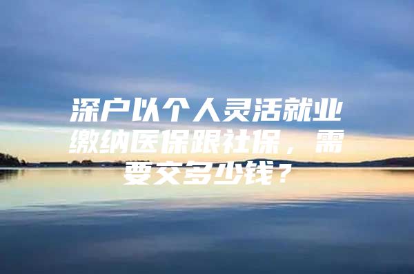 深户以个人灵活就业缴纳医保跟社保，需要交多少钱？