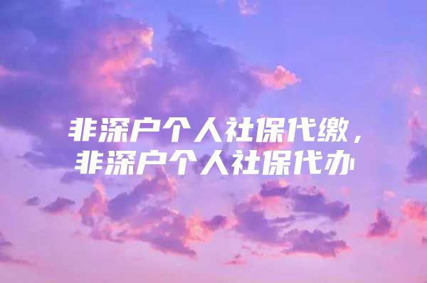 非深户个人社保代缴，非深户个人社保代办