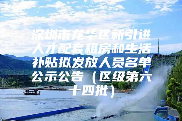 深圳市龙华区新引进人才配套租房和生活补贴拟发放人员名单公示公告（区级第六十四批）