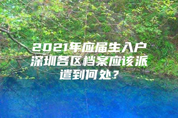 2021年应届生入户深圳各区档案应该派遣到何处？