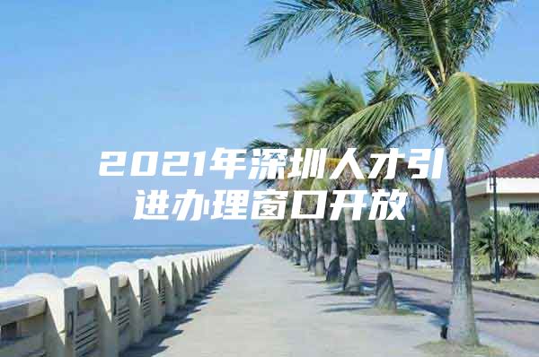 2021年深圳人才引进办理窗口开放