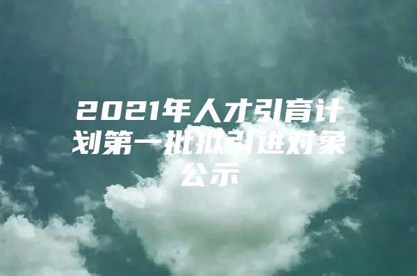 2021年人才引育计划第一批拟引进对象公示