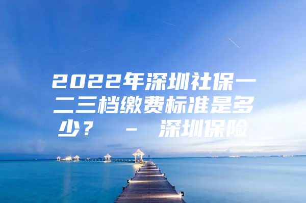 2022年深圳社保一二三档缴费标准是多少？ – 深圳保险