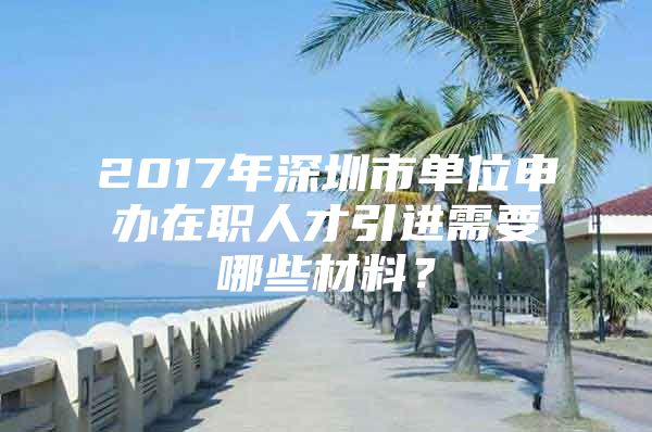 2017年深圳市单位申办在职人才引进需要哪些材料？