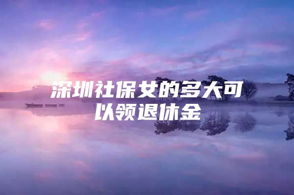 深圳社保女的多大可以领退休金