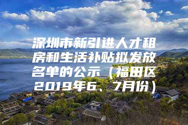 深圳市新引进人才租房和生活补贴拟发放名单的公示（福田区2019年6、7月份）