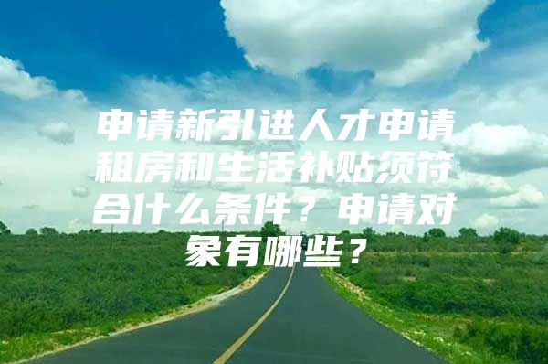 申请新引进人才申请租房和生活补贴须符合什么条件？申请对象有哪些？