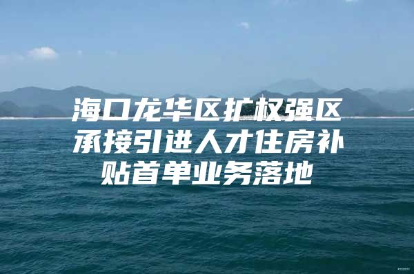 海口龙华区扩权强区承接引进人才住房补贴首单业务落地