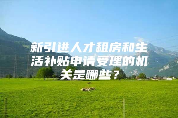 新引进人才租房和生活补贴申请受理的机关是哪些？