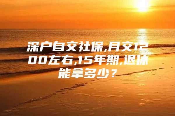 深户自交社保,月交1200左右,15年期,退休能拿多少？