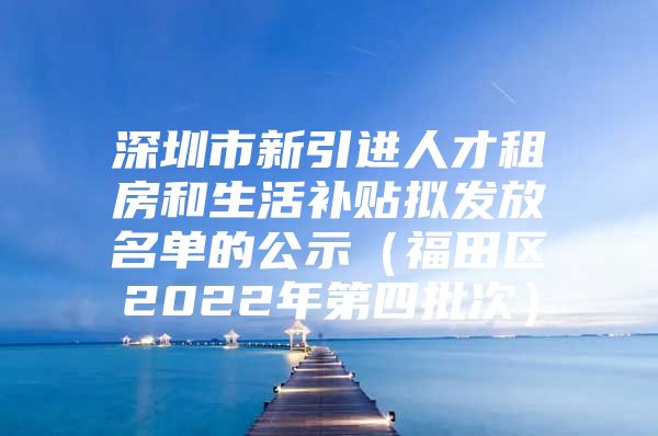 深圳市新引进人才租房和生活补贴拟发放名单的公示（福田区2022年第四批次）