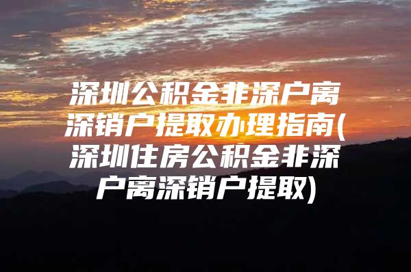 深圳公积金非深户离深销户提取办理指南(深圳住房公积金非深户离深销户提取)