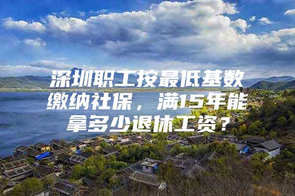 深圳职工按最低基数缴纳社保，满15年能拿多少退休工资？