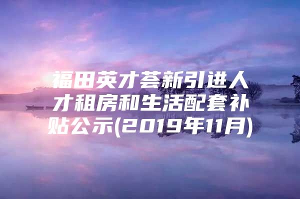 福田英才荟新引进人才租房和生活配套补贴公示(2019年11月)