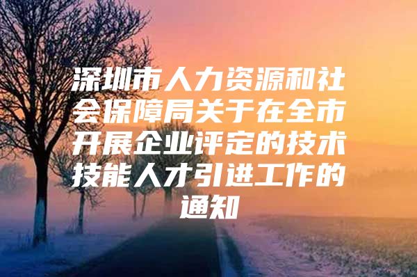 深圳市人力资源和社会保障局关于在全市开展企业评定的技术技能人才引进工作的通知