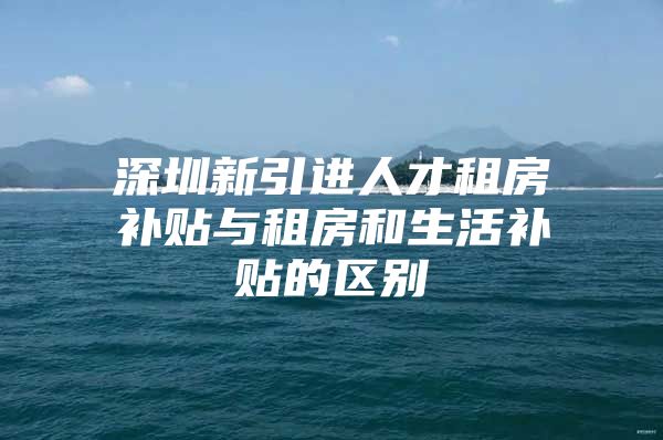 深圳新引进人才租房补贴与租房和生活补贴的区别