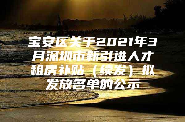 宝安区关于2021年3月深圳市新引进人才租房补贴（续发）拟发放名单的公示