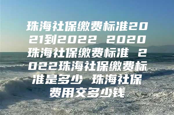 珠海社保缴费标准2021到2022 2020珠海社保缴费标准 2022珠海社保缴费标准是多少 珠海社保费用交多少钱