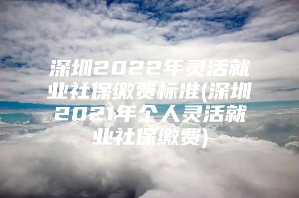 深圳2022年灵活就业社保缴费标准(深圳2021年个人灵活就业社保缴费)