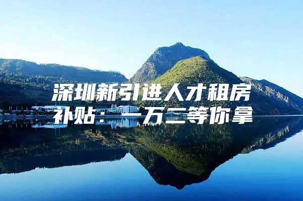 深圳新引进人才租房补贴：一万二等你拿