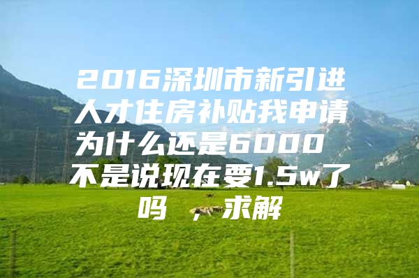 2016深圳市新引进人才住房补贴我申请为什么还是6000 不是说现在要1.5w了吗 ，求解