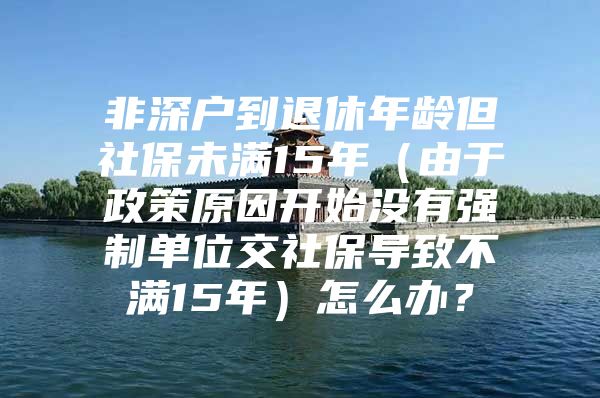 非深户到退休年龄但社保未满15年（由于政策原因开始没有强制单位交社保导致不满15年）怎么办？