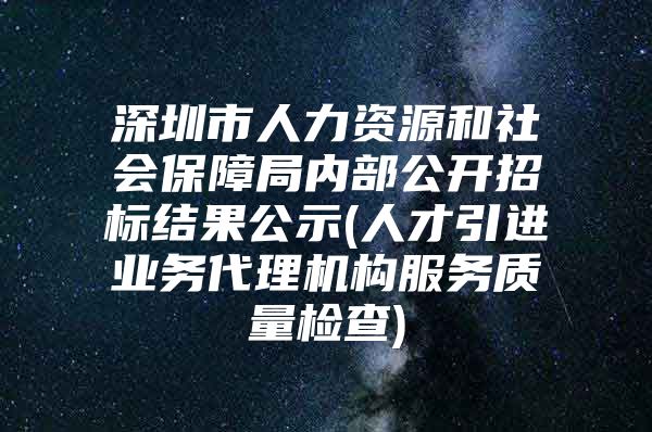 深圳市人力资源和社会保障局内部公开招标结果公示(人才引进业务代理机构服务质量检查)